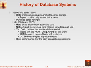 1.25
Database System Concepts - 5th
Edition, May 23, 2005
History of Database Systems
• 1950s and early 1960s:
o Data processing using magnetic tapes for storage
 Tapes provide only sequential access
o Punched cards for input
• Late 1960s and 1970s:
o Hard disks allow direct access to data
o Network and hierarchical data models in widespread use
o Ted Codd defines the relational data model
 Would win the ACM Turing Award for this work
 IBM Research begins System R prototype
 UC Berkeley begins Ingres prototype
o High-performance (for the era) transaction processing
 