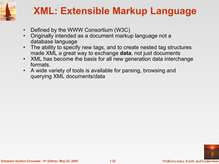 1.32
Database System Concepts - 5th
Edition, May 23, 2005
XML: Extensible Markup Language
• Defined by the WWW Consortium (W3C)
• Originally intended as a document markup language not a
database language
• The ability to specify new tags, and to create nested tag structures
made XML a great way to exchange data, not just documents
• XML has become the basis for all new generation data interchange
formats.
• A wide variety of tools is available for parsing, browsing and
querying XML documents/data
 