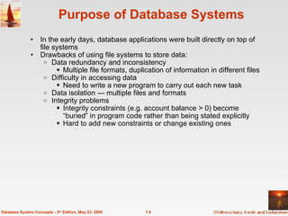 1.4
Database System Concepts - 5th
Edition, May 23, 2005
Purpose of Database Systems
• In the early days, database applications were built directly on top of
file systems
• Drawbacks of using file systems to store data:
o Data redundancy and inconsistency
 Multiple file formats, duplication of information in different files
o Difficulty in accessing data
 Need to write a new program to carry out each new task
o Data isolation — multiple files and formats
o Integrity problems
 Integrity constraints (e.g. account balance > 0) become
“buried” in program code rather than being stated explicitly
 Hard to add new constraints or change existing ones
 