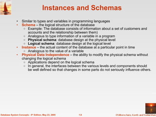 1.8
Database System Concepts - 5th
Edition, May 23, 2005
Instances and Schemas
• Similar to types and variables in programming languages
• Schema – the logical structure of the database
o Example: The database consists of information about a set of customers and
accounts and the relationship between them)
o Analogous to type information of a variable in a program
o Physical schema: database design at the physical level
o Logical schema: database design at the logical level
• Instance – the actual content of the database at a particular point in time
o Analogous to the value of a variable
• Physical Data Independence – the ability to modify the physical schema without
changing the logical schema
o Applications depend on the logical schema
o In general, the interfaces between the various levels and components should
be well defined so that changes in some parts do not seriously influence others.
 