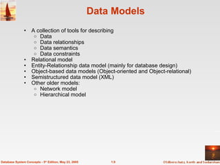 1.9
Database System Concepts - 5th
Edition, May 23, 2005
Data Models
• A collection of tools for describing
o Data
o Data relationships
o Data semantics
o Data constraints
• Relational model
• Entity-Relationship data model (mainly for database design)
• Object-based data models (Object-oriented and Object-relational)
• Semistructured data model (XML)
• Other older models:
o Network model
o Hierarchical model
 