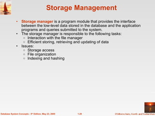 Storage Management Storage manager  is a program module that provides the interface between the low-level data stored in the database and the application programs and queries submitted to the system. The storage manager is responsible to the following tasks:  Interaction with the file manager  Efficient storing, retrieving and updating of data Issues: Storage access File organization Indexing and hashing 1.20 Database System Concepts - 5 th  Edition, May 23, 2005 