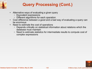 Query Processing (Cont.) Alternative ways of evaluating a given query Equivalent expressions Different algorithms for each operation Cost difference between a good and a bad way of evaluating a query can be enormous Need to estimate the cost of operations Depends critically on statistical information about relations which the database must maintain Need to estimate statistics for intermediate results to compute cost of complex expressions 1.22 Database System Concepts - 5 th  Edition, May 23, 2005 