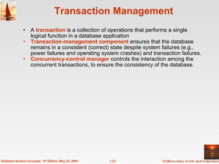 Transaction Management  A  transaction  is a collection of operations that performs a single logical function in a database application Transaction-management component  ensures that the database remains in a consistent (correct) state despite system failures (e.g., power failures and operating system crashes) and transaction failures. Concurrency-control manager  controls the interaction among the concurrent transactions, to ensure the consistency of the database.   1.23 Database System Concepts - 5 th  Edition, May 23, 2005 