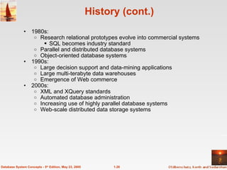 History (cont.) 1980s: Research relational prototypes evolve into commercial systems SQL becomes industry standard Parallel and distributed database systems Object-oriented database systems 1990s: Large decision support and data-mining applications Large multi-terabyte data warehouses Emergence of Web commerce 2000s: XML and XQuery standards Automated database administration Increasing use of highly parallel database systems Web-scale distributed data storage systems 1.26 Database System Concepts - 5 th  Edition, May 23, 2005 
