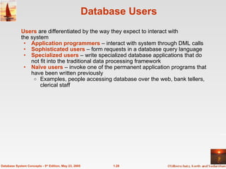 Database Users Users  are differentiated by the way they expect to interact with  the system Application programmers  – interact with system through DML calls Sophisticated users  – form requests in a database query language Specialized users  – write specialized database applications that do not fit into the traditional data processing framework Naïve users  – invoke one of the permanent application programs that have been written previously Examples, people accessing database over the web, bank tellers, clerical staff 1.28 Database System Concepts - 5 th  Edition, May 23, 2005 