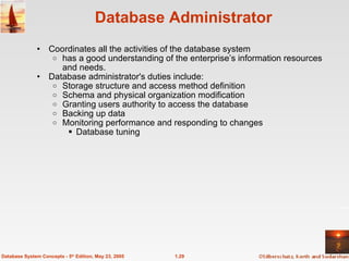 Database Administrator Coordinates all the activities of the database system has a good understanding of the enterprise’s information resources and needs. Database administrator's duties include: Storage structure and access method definition Schema and physical organization modification Granting users authority to access the database Backing up data Monitoring performance and responding to changes Database tuning 1.29 Database System Concepts - 5 th  Edition, May 23, 2005 
