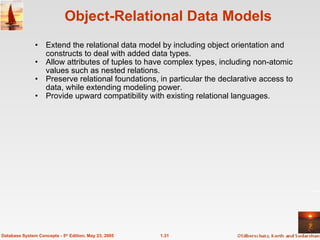 Object-Relational Data Models Extend the relational data model by including object orientation and constructs to deal with added data types. Allow attributes of tuples to have complex types, including non-atomic values such as nested relations. Preserve relational foundations, in particular the declarative access to data, while extending modeling power. Provide upward compatibility with existing relational languages. 1.31 Database System Concepts - 5 th  Edition, May 23, 2005 