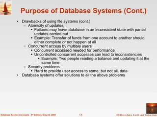 Purpose of Database Systems (Cont.) Drawbacks of using file systems (cont.)  Atomicity of updates Failures may leave database in an inconsistent state with partial updates carried out Example: Transfer of funds from one account to another should either complete or not happen at all Concurrent access by multiple users Concurrent accessed needed for performance Uncontrolled concurrent accesses can lead to inconsistencies Example: Two people reading a balance and updating it at the same time Security problems Hard to provide user access to some, but not all, data Database systems offer solutions to all the above problems 1.5 Database System Concepts - 5 th  Edition, May 23, 2005 