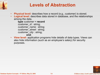 Levels of Abstraction Physical level:  describes how a record (e.g., customer) is stored. Logical level:  describes data stored in database, and the relationships among the data. type   customer  =  record customer_id  : string;  customer_name  : string; customer _ street  : string; customer_city  : string; end ; View level:  application programs hide details of data types. Views can also hide information (such as an employee’s salary) for security purposes.  1.6 Database System Concepts - 5 th  Edition, May 23, 2005 