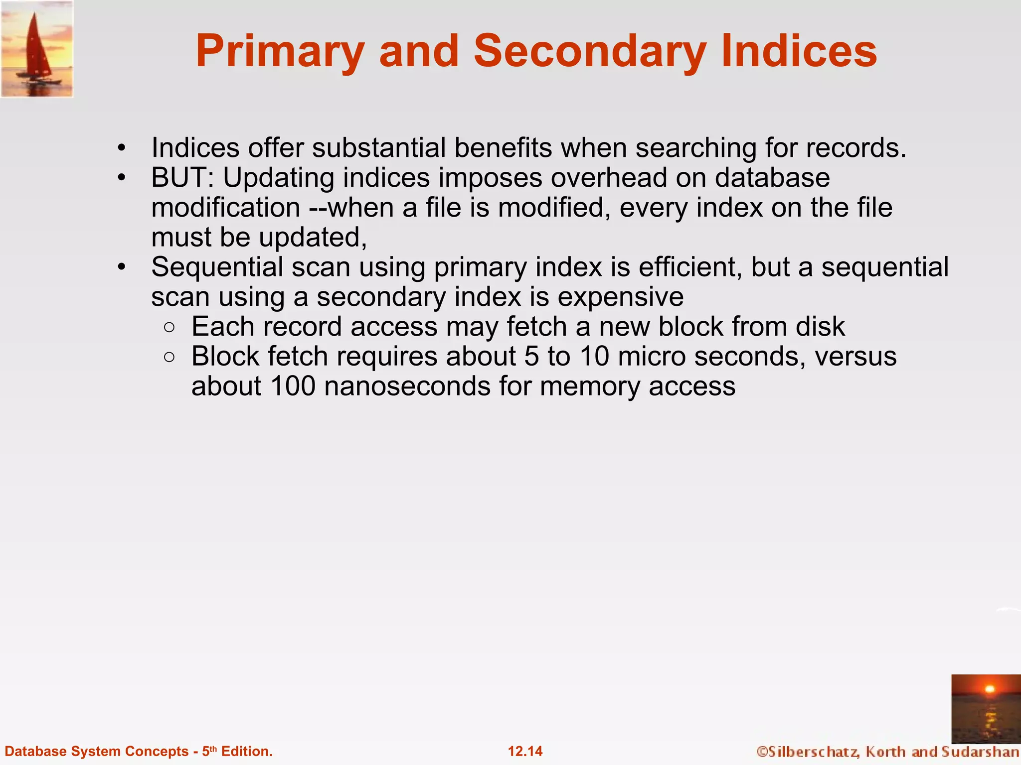 Primary and Secondary Indices Indices offer substantial benefits when searching for records. BUT: Updating indices imposes overhead on database modification --when a file is modified, every index on the file must be updated,  Sequential scan using primary index is efficient, but a sequential scan using a secondary index is expensive  Each record access may fetch a new block from disk Block fetch requires about 5 to 10 micro seconds, versus about 100 nanoseconds for memory access 12.14 Database System Concepts - 5 th  Edition. 