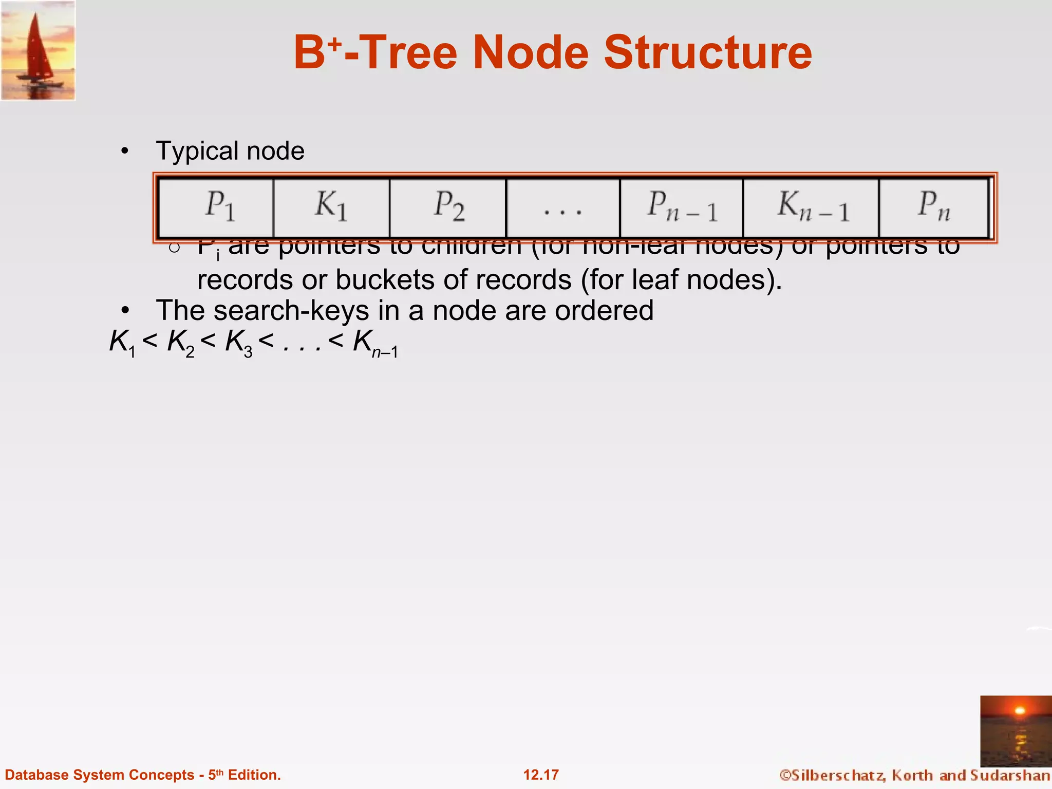 B + -Tree Node Structure Typical node K i  are the search-key values  P i  are pointers to children (for non-leaf nodes) or pointers to records or buckets of records (for leaf nodes). The search-keys in a node are ordered  K 1  <  K 2  <  K 3  <  . . .   <  K n– 1 12.17 Database System Concepts - 5 th  Edition. 