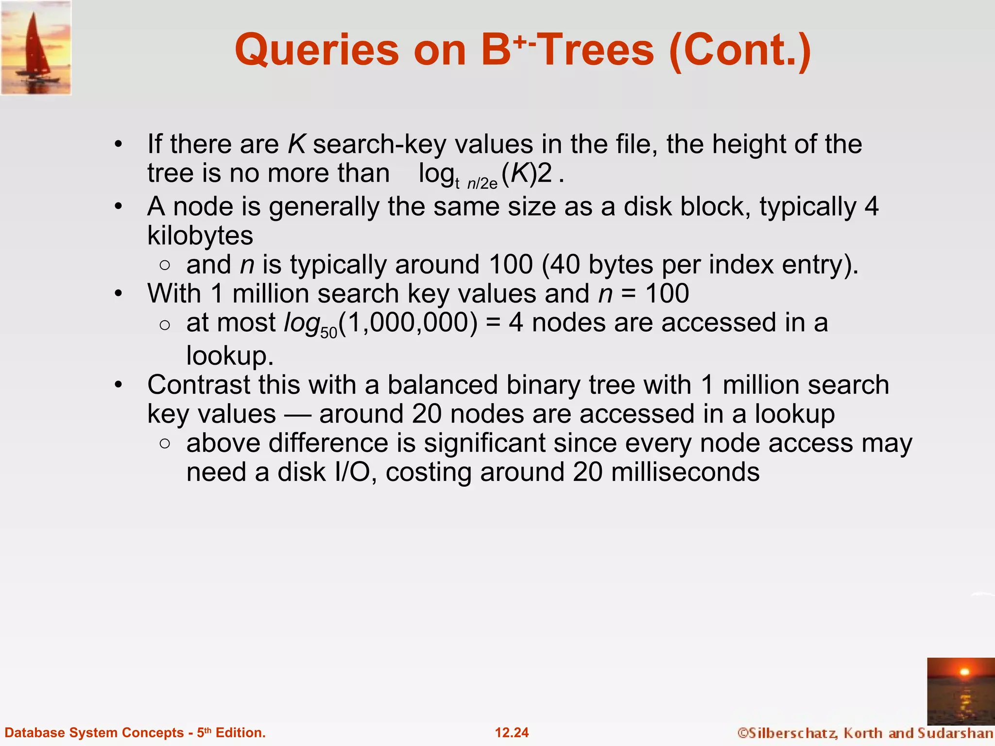 Queries on B +- Trees (Cont.) If there are  K  search-key values in the file, the height of the tree is no more than log  n /2 ( K ). A node is generally the same size as a disk block, typically 4 kilobytes and  n  is typically around 100 (40 bytes per index entry). With 1 million search key values and  n  = 100 at most  log 50 (1,000,000) = 4 nodes are accessed in a lookup. Contrast this with a balanced binary tree with 1 million search key values — around 20 nodes are accessed in a lookup above difference is significant since every node access may need a disk I/O, costing around 20 milliseconds 12.24 Database System Concepts - 5 th  Edition. 