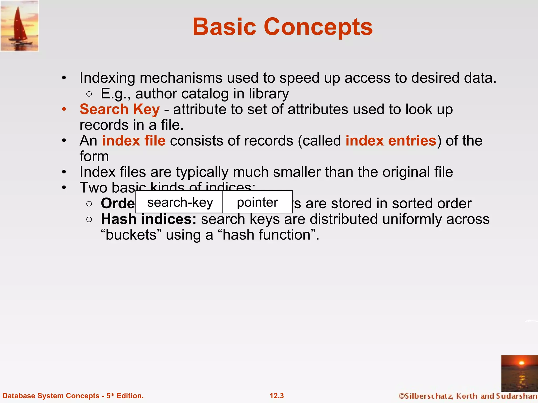 Basic Concepts Indexing mechanisms used to speed up access to desired data. E.g., author catalog in library Search Key  - attribute to set of attributes used to look up records in a file. An  index file   consists of records (called  index entries ) of the form Index files are typically much smaller than the original file  Two basic kinds of indices: Ordered indices:  search keys are stored in sorted order Hash indices:  search keys are distributed uniformly across “buckets” using a “hash function”.  12.3 Database System Concepts - 5 th  Edition. search-key pointer 