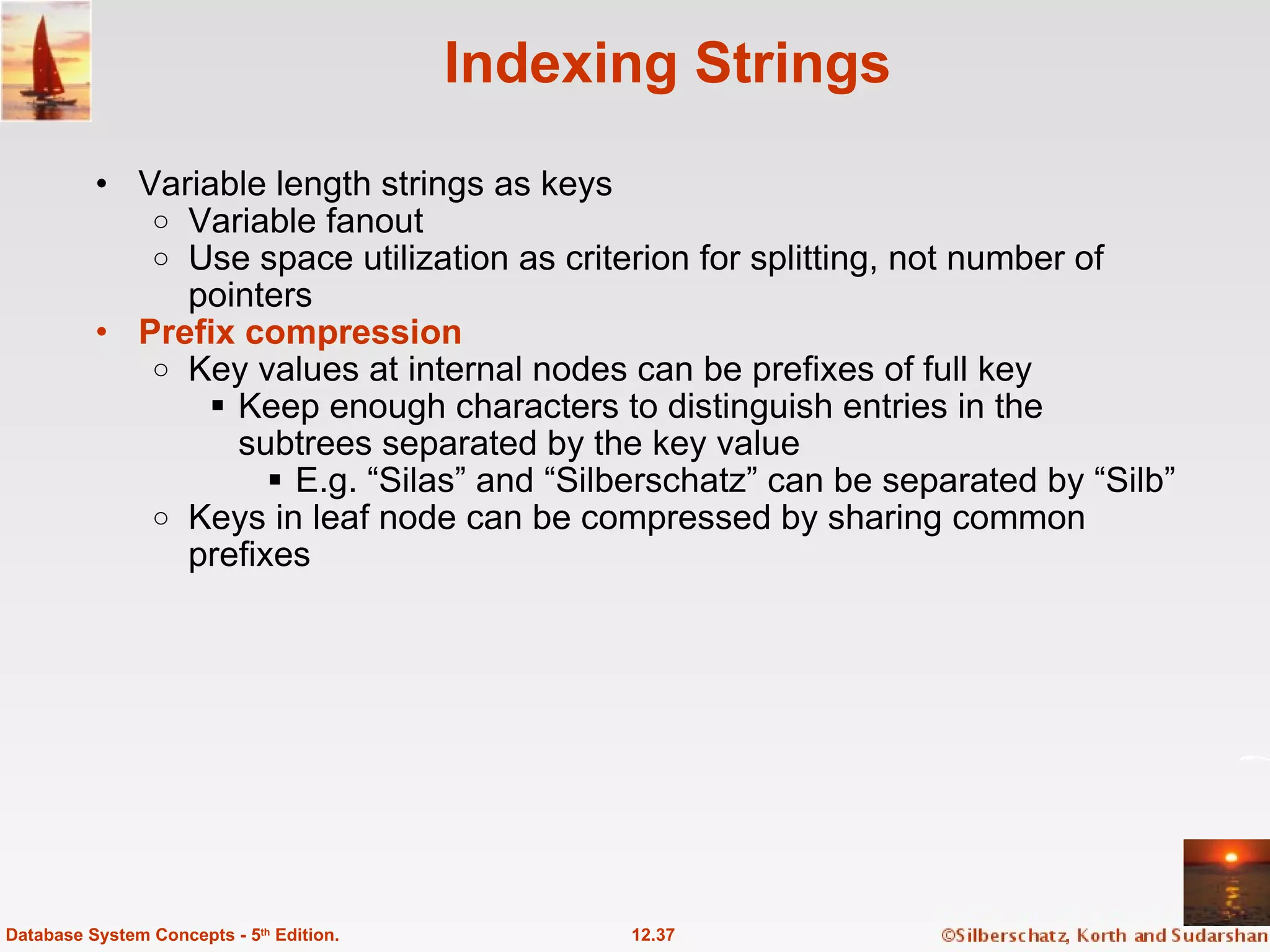 Indexing Strings Variable length strings as keys Variable fanout Use space utilization as criterion for splitting, not number of pointers Prefix compression Key values at internal nodes can be prefixes of full key Keep enough characters to distinguish entries in the subtrees separated by the key value E.g. “Silas” and “Silberschatz” can be separated by “Silb” Keys in leaf node can be compressed by sharing common prefixes 12.37 Database System Concepts - 5 th  Edition. 