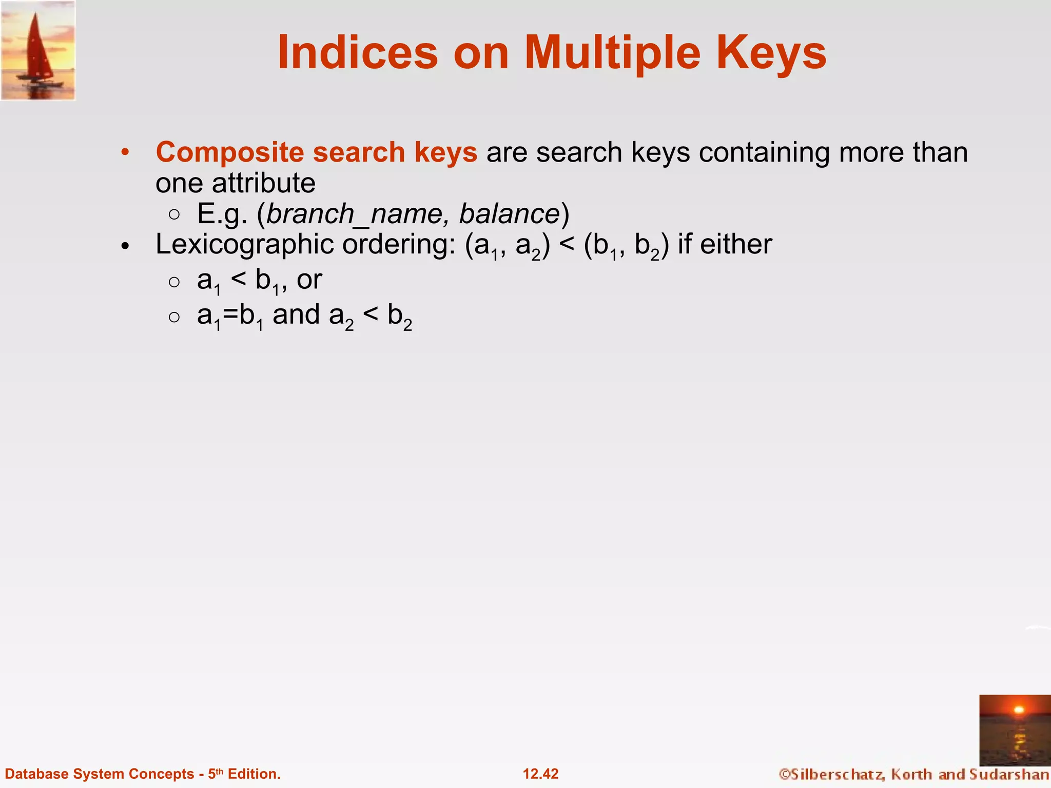Indices on Multiple Keys Composite search keys  are search keys containing more than one attribute E.g. ( branch_name, balance ) Lexicographic ordering: (a 1 , a 2 ) < (b 1 , b 2 ) if either  a 1  < b 1 , or  a 1 =b 1  and a 2  < b 2 12.42 Database System Concepts - 5 th  Edition. 