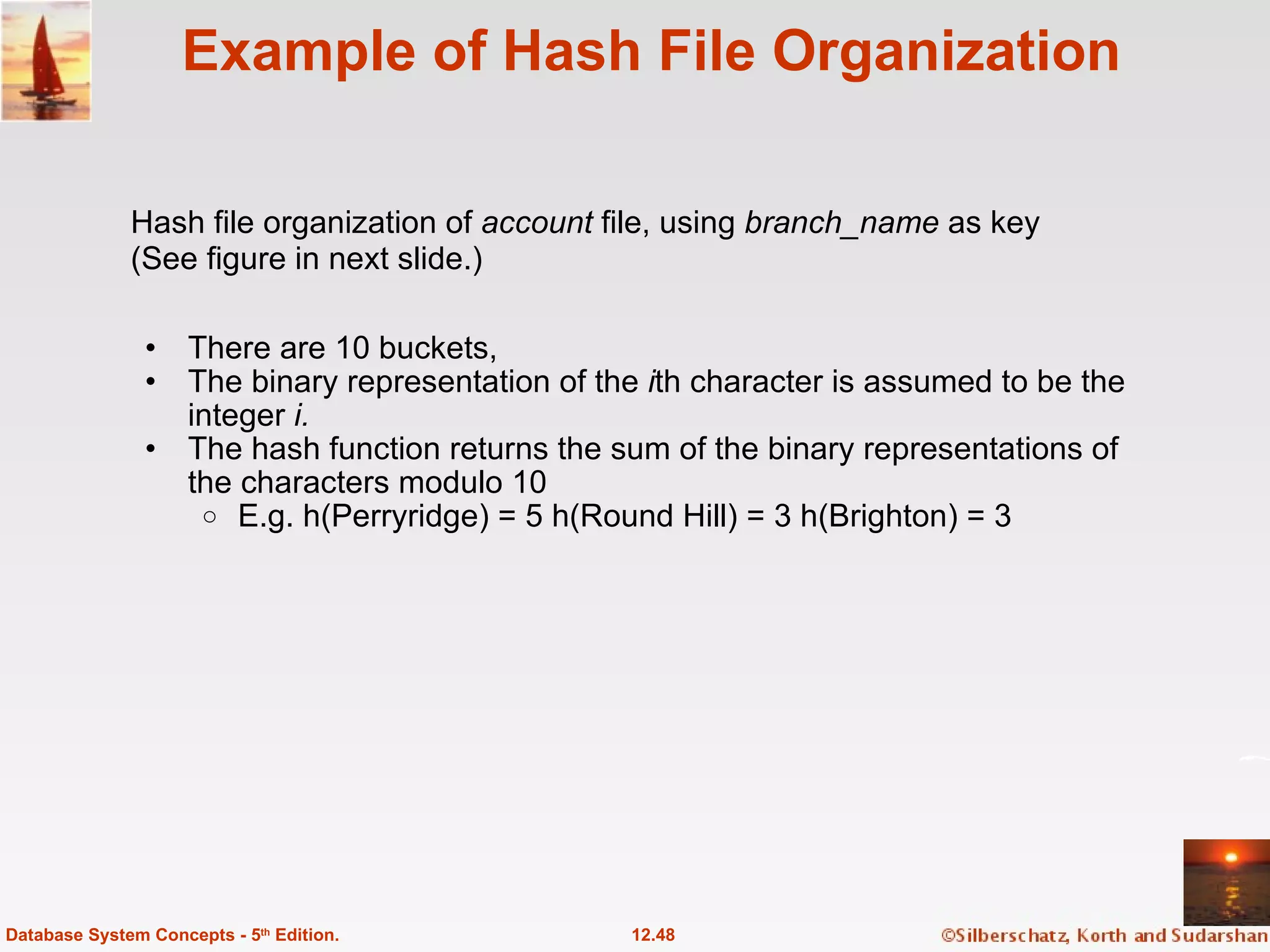 Example of Hash File Organization There are 10 buckets, The binary representation of the  i th character is assumed to be the integer  i. The hash function returns the sum of the binary representations of the characters modulo 10 E.g. h(Perryridge) = 5 h(Round Hill) = 3 h(Brighton) = 3 12.48 Database System Concepts - 5 th  Edition. Hash file organization of  account  file, using  branch_name  as key (See figure in next slide.) 