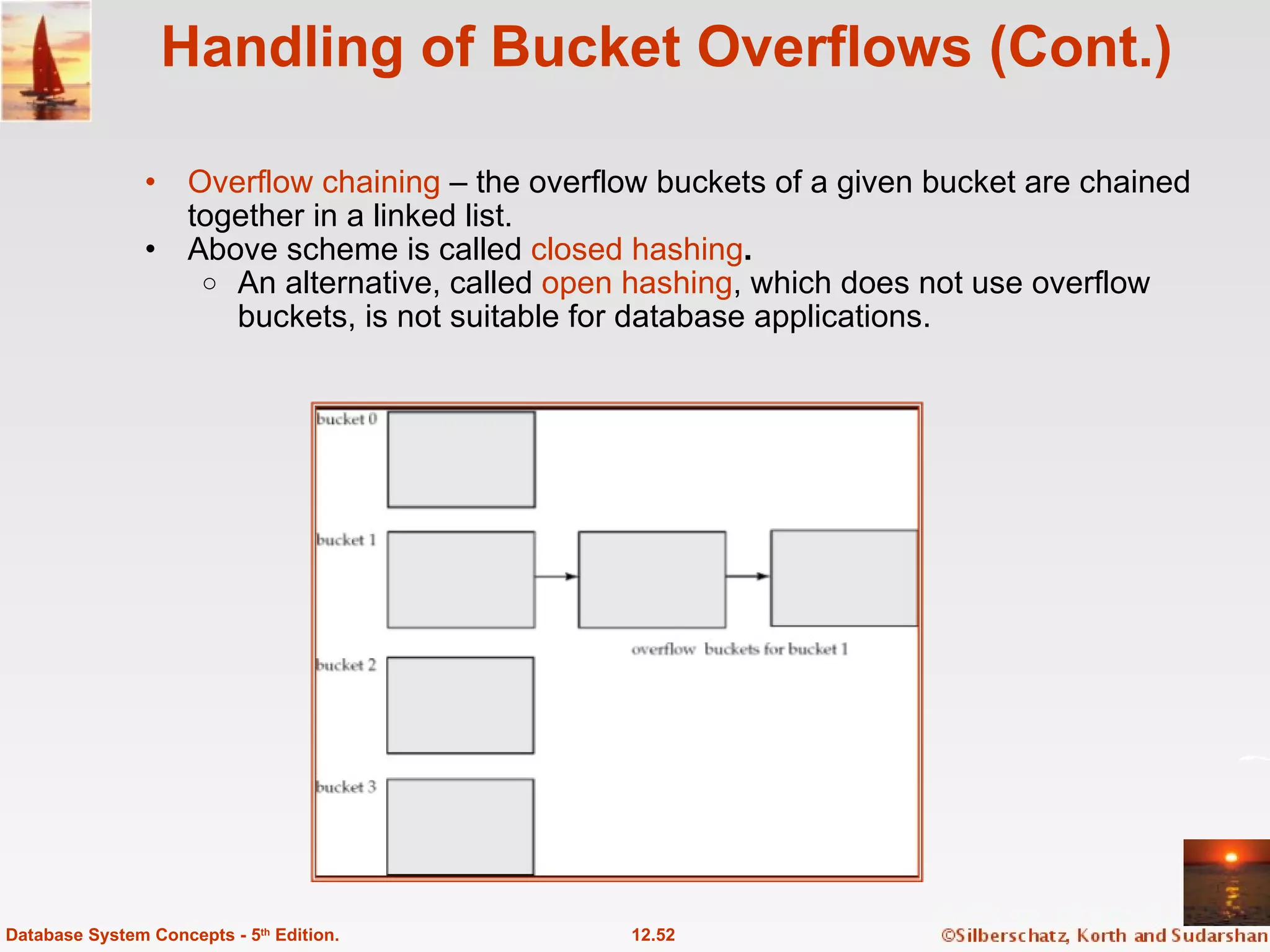 Handling of Bucket Overflows (Cont.) Overflow chaining  – the overflow buckets of a given bucket are chained together in a linked list. Above scheme is called  closed hashing .   An alternative, called  open hashing , which does not use overflow buckets, is not suitable for database applications. 12.52 Database System Concepts - 5 th  Edition. 