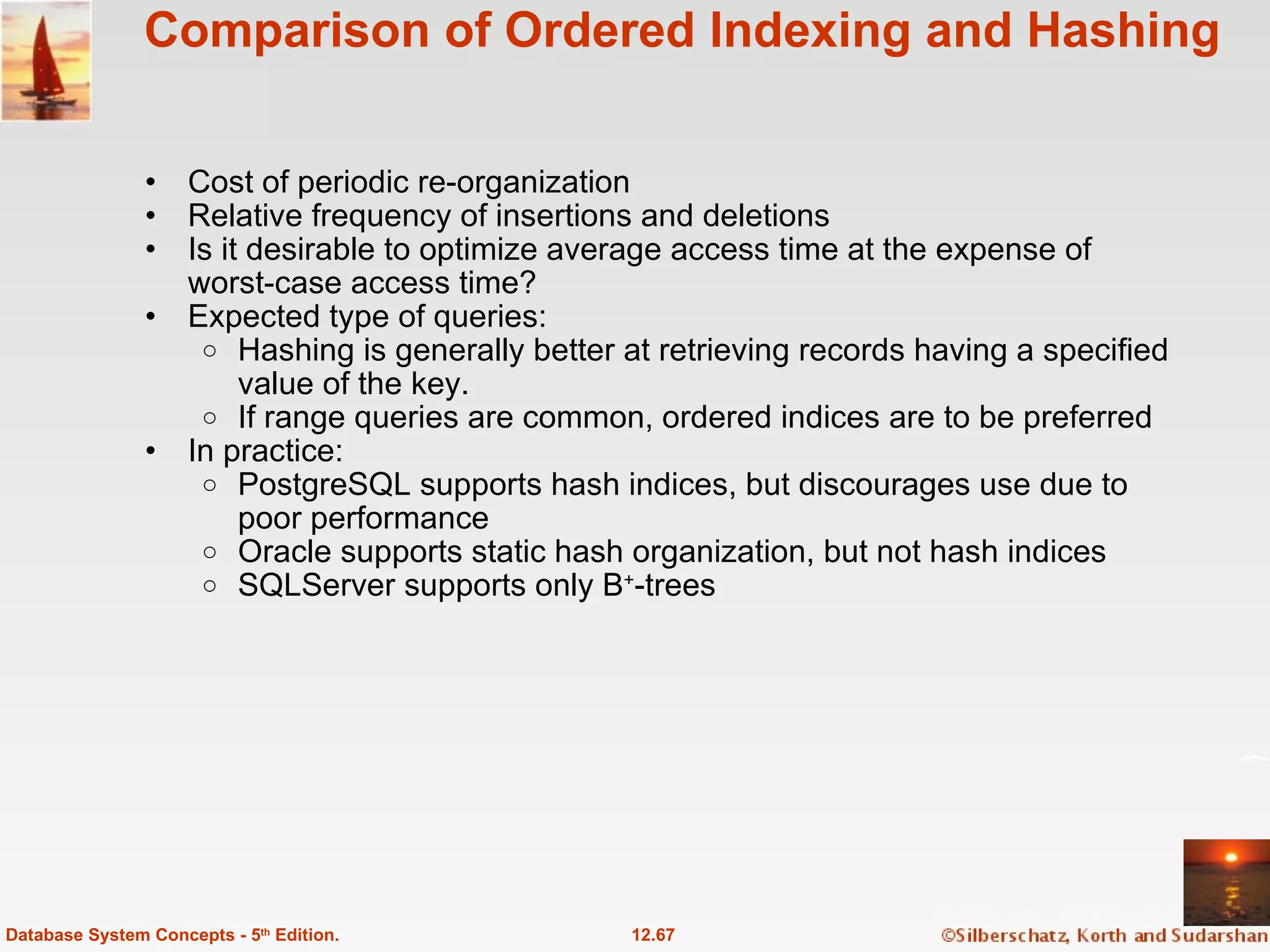 Comparison of Ordered Indexing and Hashing Cost of periodic re-organization Relative frequency of insertions and deletions Is it desirable to optimize average access time at the expense of worst-case access time? Expected type of queries: Hashing is generally better at retrieving records having a specified value of the key. If range queries are common, ordered indices are to be preferred In practice: PostgreSQL supports hash indices, but discourages use due to poor performance Oracle supports static hash organization, but not hash indices SQLServer supports only B + -trees 12.67 Database System Concepts - 5 th  Edition. 
