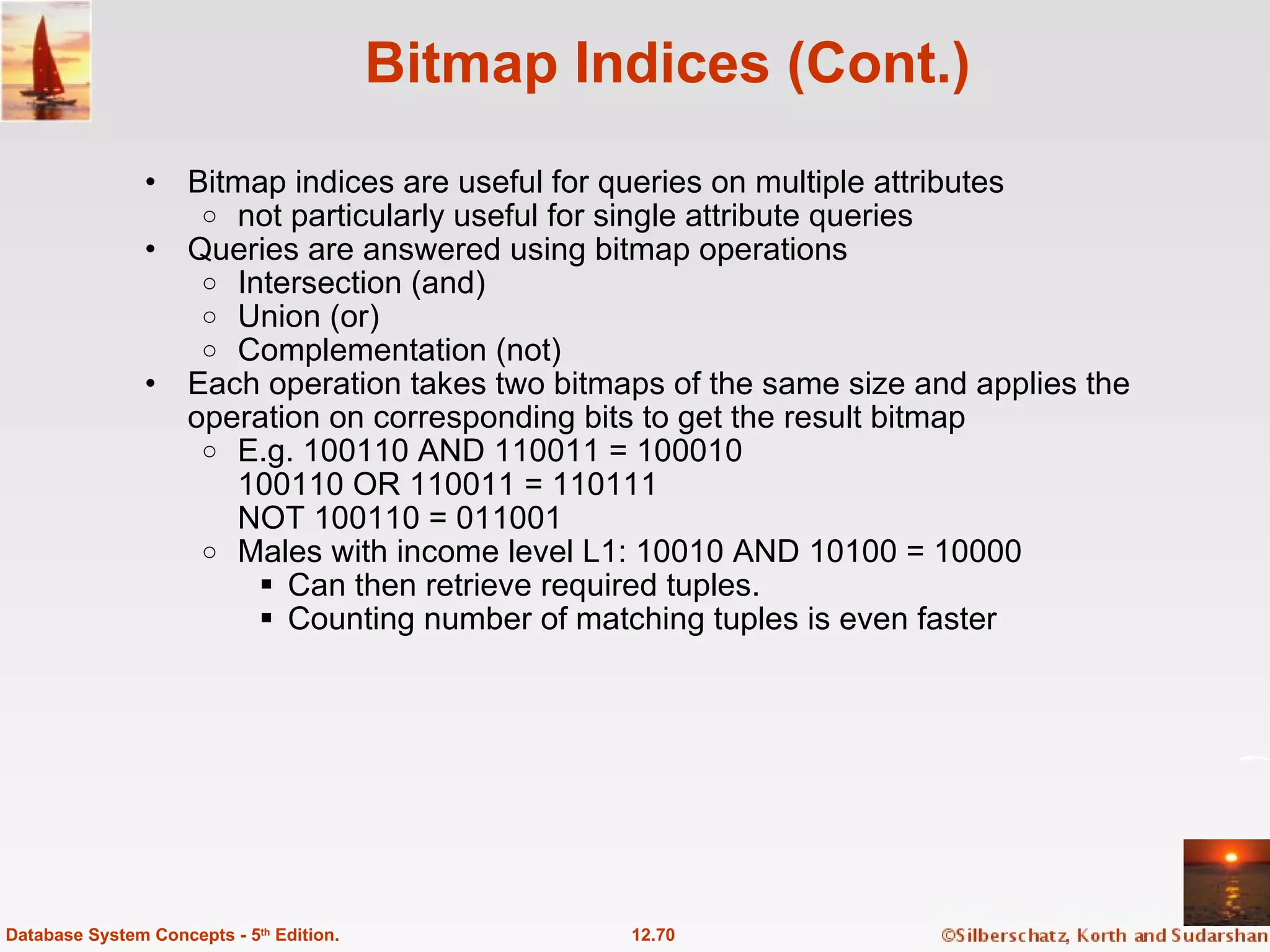 Bitmap Indices (Cont.) Bitmap indices are useful for queries on multiple attributes  not particularly useful for single attribute queries Queries are answered using bitmap operations Intersection (and) Union (or) Complementation (not)  Each operation takes two bitmaps of the same size and applies the operation on corresponding bits to get the result bitmap E.g. 100110 AND 110011 = 100010 100110 OR 110011 = 110111 NOT 100110 = 011001 Males with income level L1: 10010 AND 10100 = 10000 Can then retrieve required tuples. Counting number of matching tuples is even faster 12.70 Database System Concepts - 5 th  Edition. 