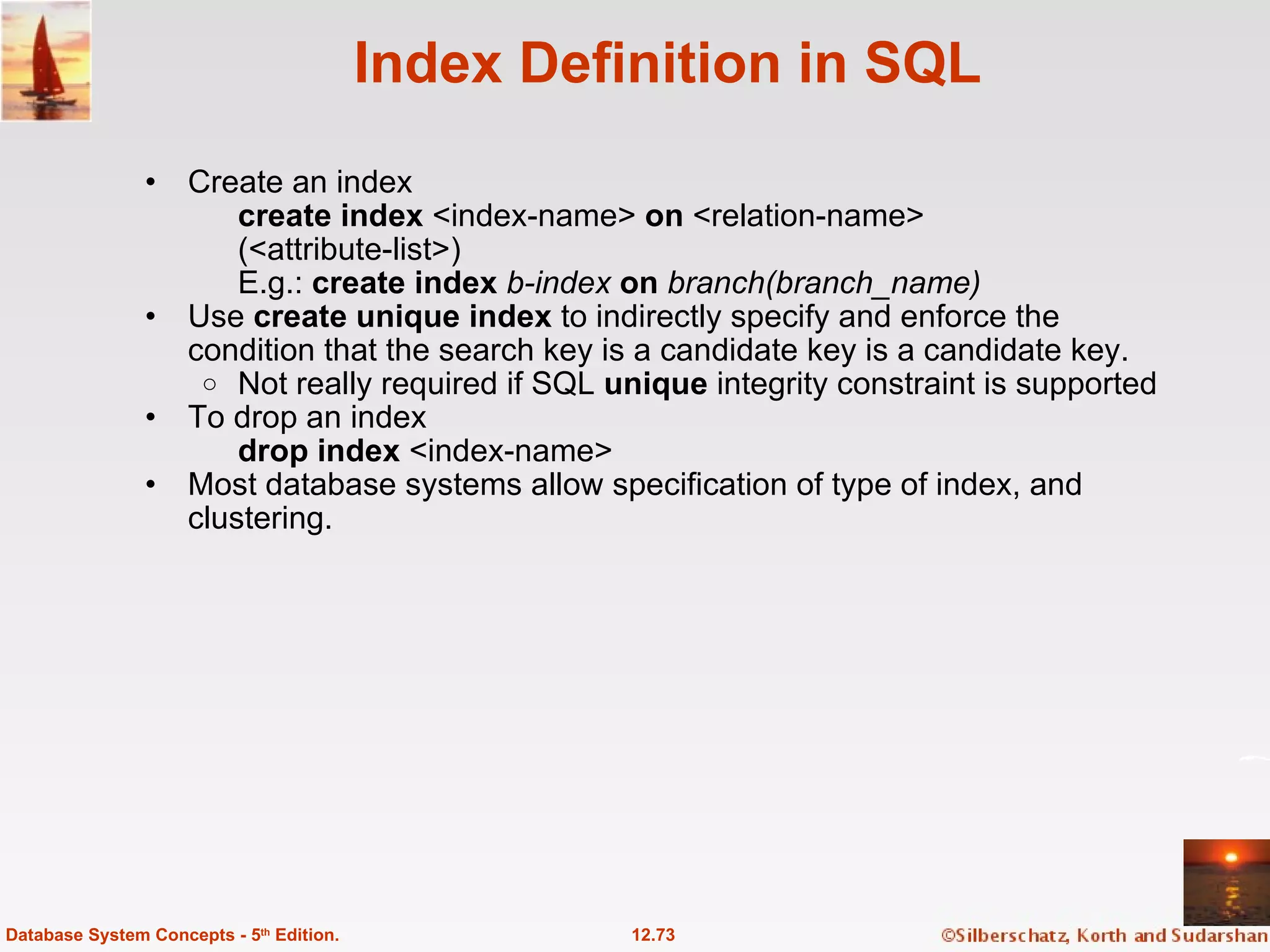 Index Definition in SQL Create an index create index  <index-name>  on  <relation-name> (<attribute-list>) E.g.:  create index  b-index  on  branch(branch_name) Use  create unique index  to indirectly specify and enforce the condition that the search key is a candidate key is a candidate key. Not really required if SQL  unique  integrity constraint is supported To drop an index  drop index  <index-name> Most database systems allow specification of type of index, and clustering. 12.73 Database System Concepts - 5 th  Edition. 