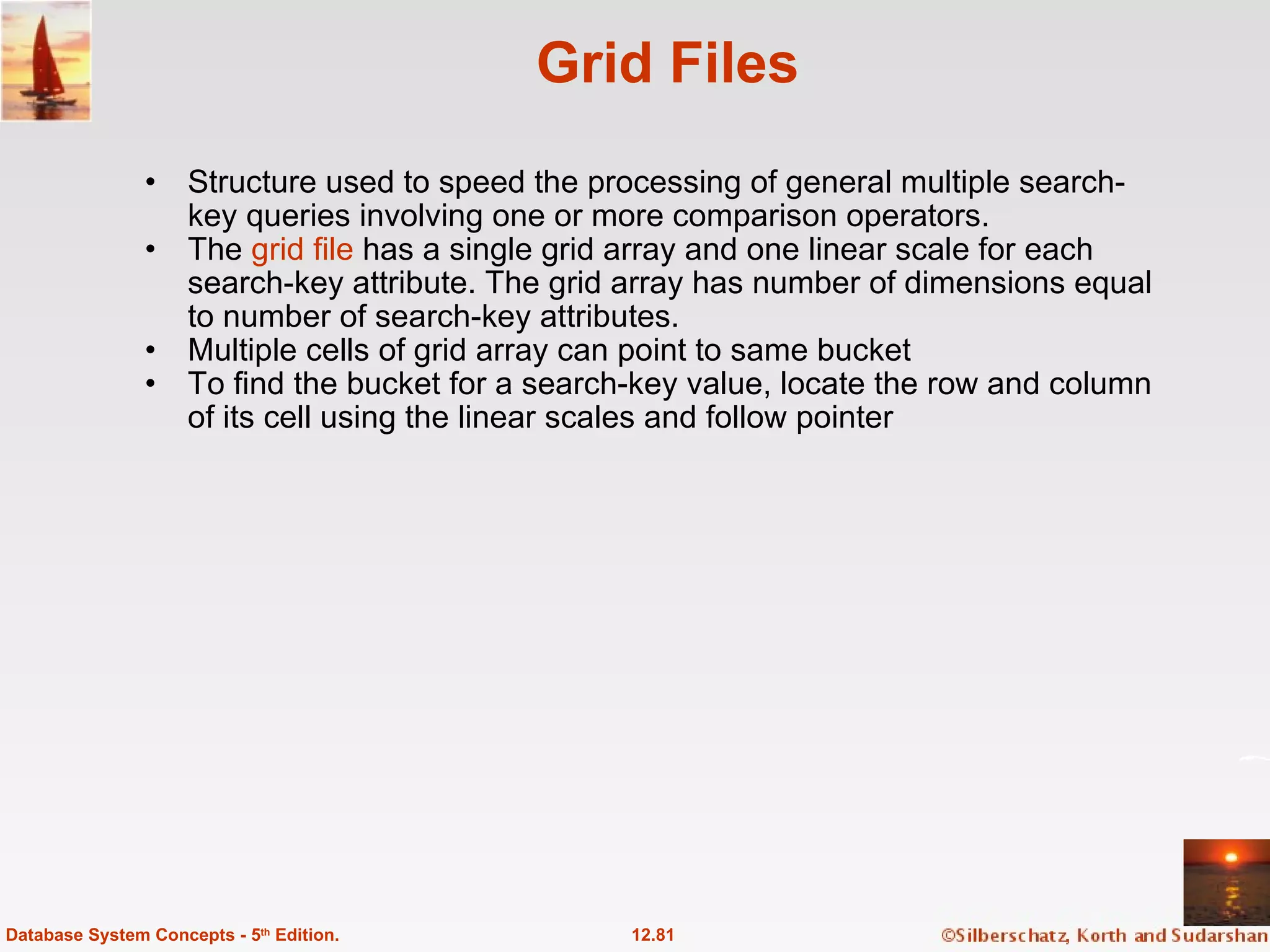 Grid Files Structure used to speed the processing of general multiple search-key queries involving one or more comparison operators. The  grid file  has a single grid array and one linear scale for each search-key attribute. The grid array has number of dimensions equal to number of search-key attributes. Multiple cells of grid array can point to same bucket To find the bucket for a search-key value, locate the row and column of its cell using the linear scales and follow pointer 12.81 Database System Concepts - 5 th  Edition. 