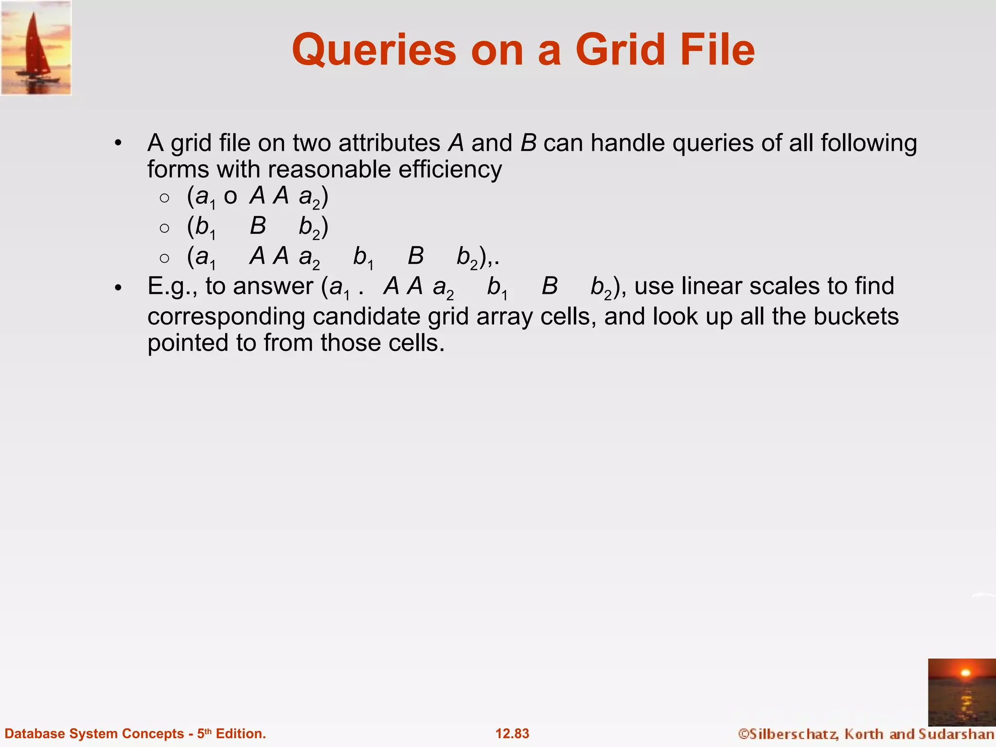 Queries on a Grid File A grid file on two attributes  A  and  B  can handle queries of all following forms with reasonable efficiency  ( a 1    A    a 2 ) ( b 1    B    b 2 ) ( a 1    A    a 2    b 1    B    b 2 ),. E.g., to answer ( a 1    A    a 2    b 1    B    b 2 ), use linear scales to find corresponding candidate grid array cells, and look up all the buckets pointed to from those cells. 12.83 Database System Concepts - 5 th  Edition. 