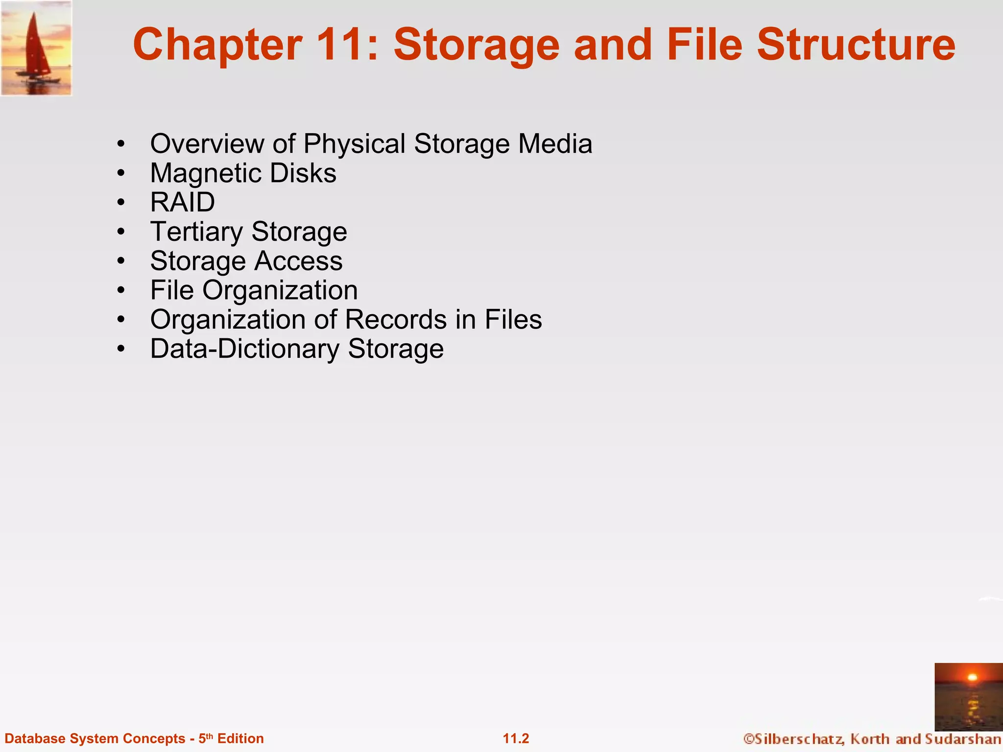 Chapter 11: Storage and File Structure Overview of Physical Storage Media Magnetic Disks RAID Tertiary Storage  Storage Access File Organization Organization of Records in Files Data-Dictionary Storage 11.2 Database System Concepts - 5 th  Edition 