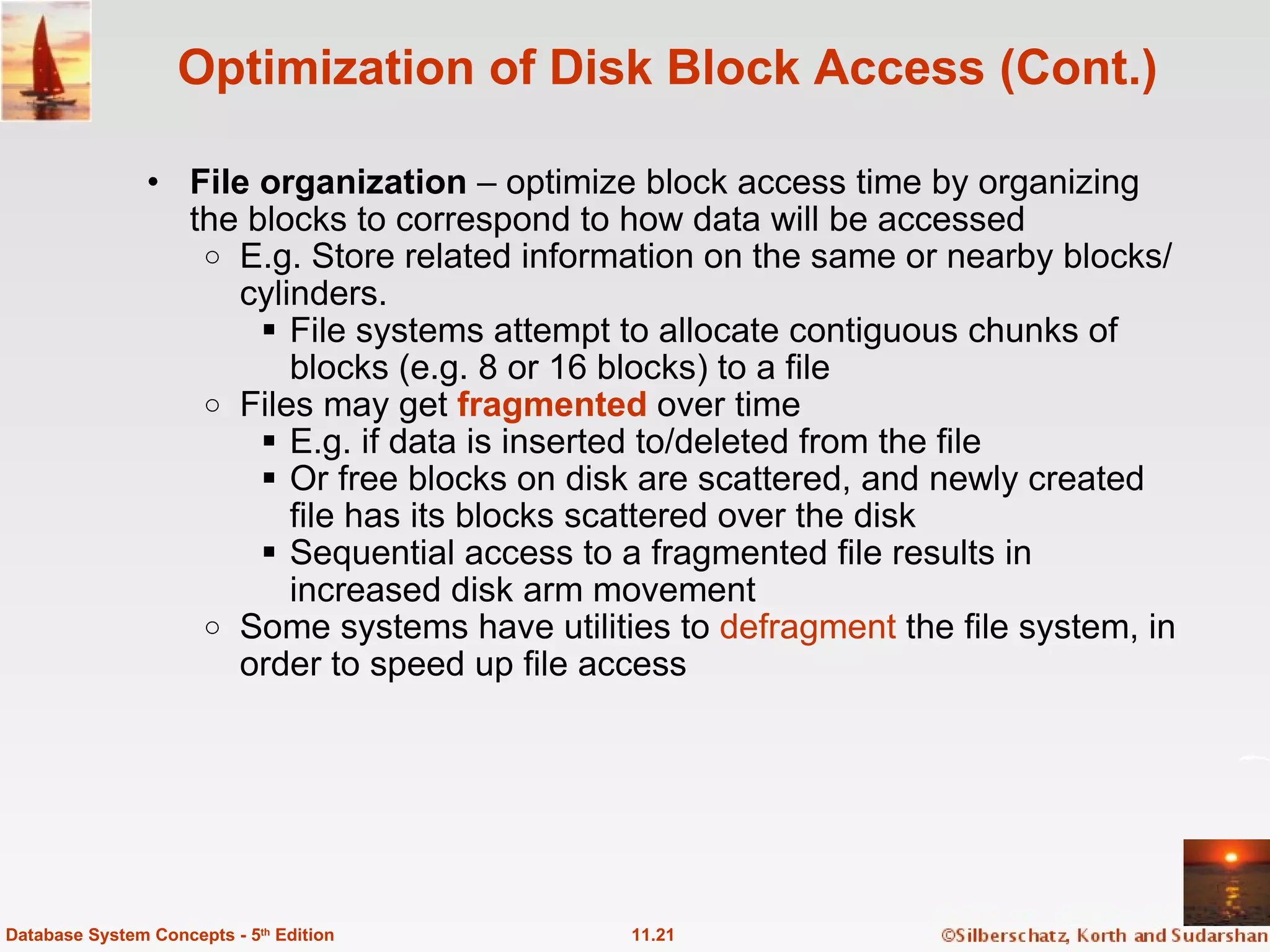 Optimization of Disk Block Access (Cont.) File organization  – optimize block access time by organizing the blocks to correspond to how data will be accessed E.g. Store related information on the same or nearby blocks/cylinders. File systems attempt to allocate contiguous chunks of blocks (e.g. 8 or 16 blocks) to a file Files may get  fragmented  over time E.g. if data is inserted to/deleted from the file Or free blocks on disk are scattered, and newly created file has its blocks scattered over the disk Sequential access to a fragmented file results in increased disk arm movement Some systems have utilities to  defragment  the file system, in order to speed up file access 11.21 Database System Concepts - 5 th  Edition 