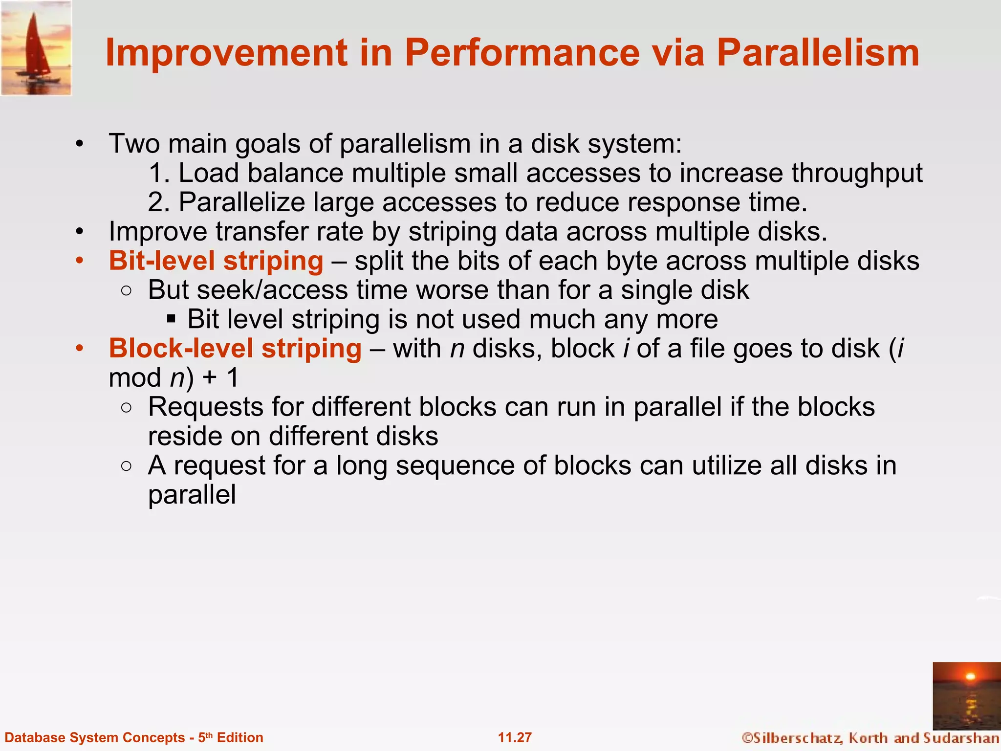 Improvement in Performance via Parallelism Two main goals of parallelism in a disk system:   1. Load balance multiple small accesses to increase throughput 2. Parallelize large accesses to reduce response time. Improve transfer rate by striping data across multiple disks. Bit-level striping  – split the bits of each byte across multiple disks But seek/access time worse than for a single disk Bit level striping is not used much any more Block-level striping   – with  n  disks, block  i  of a file goes to disk ( i  mod  n ) + 1 Requests for different blocks can run in parallel if the blocks reside on different disks A request for a long sequence of blocks can utilize all disks in parallel 11.27 Database System Concepts - 5 th  Edition 