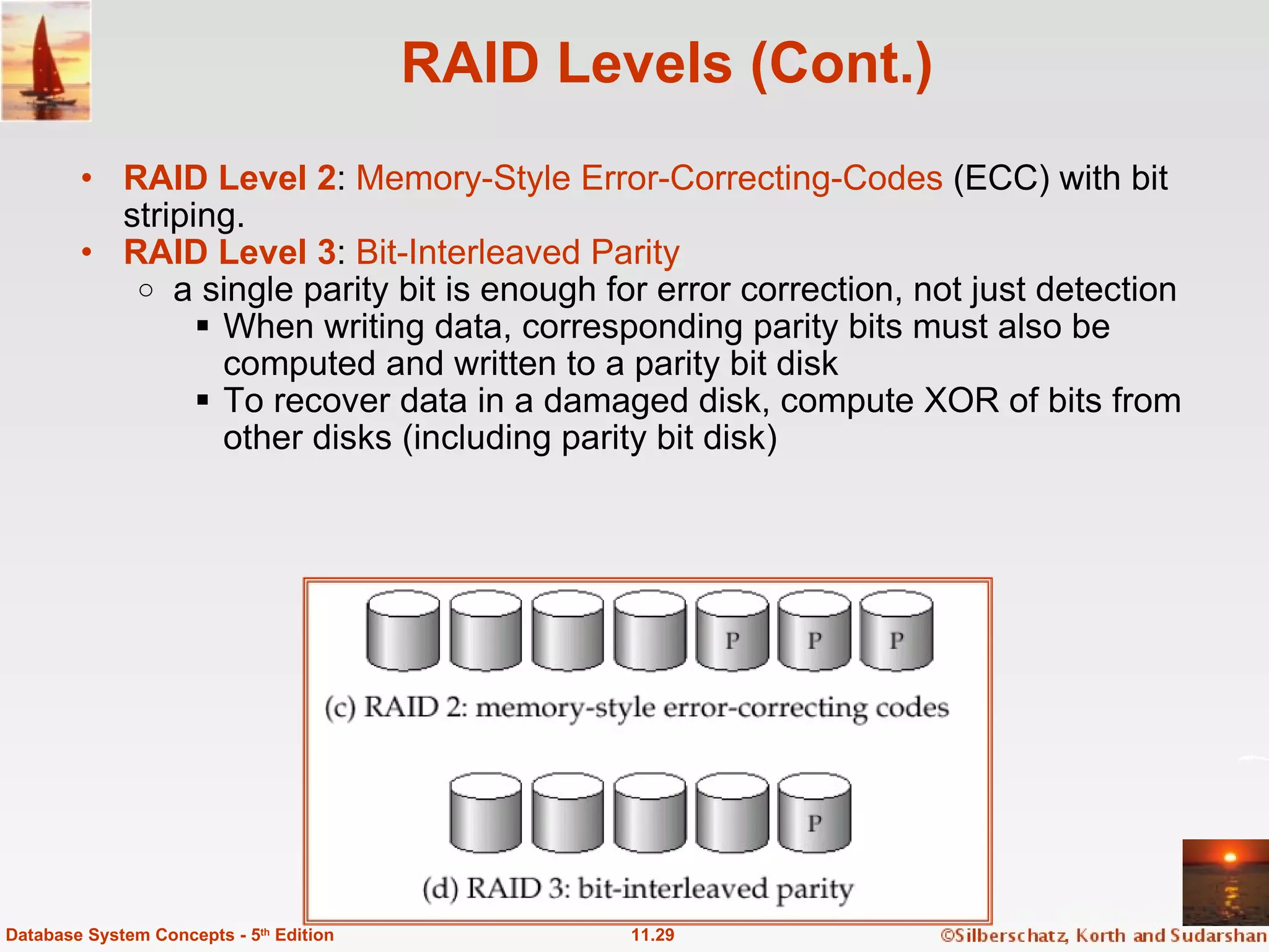 RAID Levels (Cont.) RAID Level 2 :  Memory-Style Error-Correcting-Codes  (ECC) with bit striping. RAID Level 3 :  Bit-Interleaved Parity a single parity bit is enough for error correction, not just detection When writing data, corresponding parity bits must also be computed and written to a parity bit disk To recover data in a damaged disk, compute XOR of bits from other disks (including parity bit disk)   11.29 Database System Concepts - 5 th  Edition 