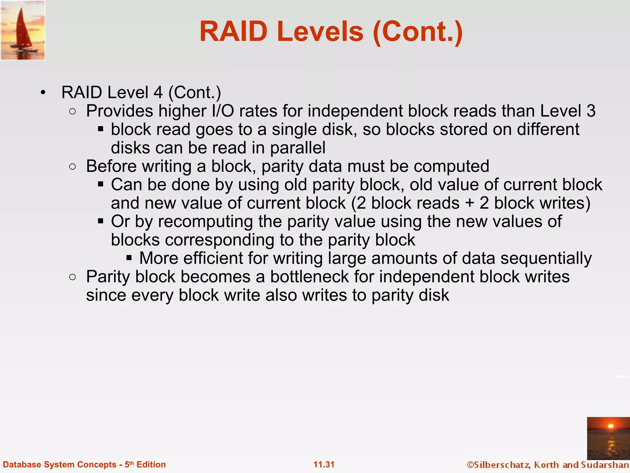 RAID Levels (Cont.) RAID Level 4 (Cont.) Provides higher I/O rates for independent block reads than Level 3   block read goes to a single disk, so blocks stored on different disks can be read in parallel Before writing a block, parity data must be computed   Can be done by using old parity block, old value of current block and new value of current block (2 block reads + 2 block writes) Or by recomputing the parity value using the new values of blocks corresponding to the parity block More efficient for writing large amounts of data sequentially Parity block becomes a bottleneck for independent block writes since every block write also writes to parity disk 11.31 Database System Concepts - 5 th  Edition 