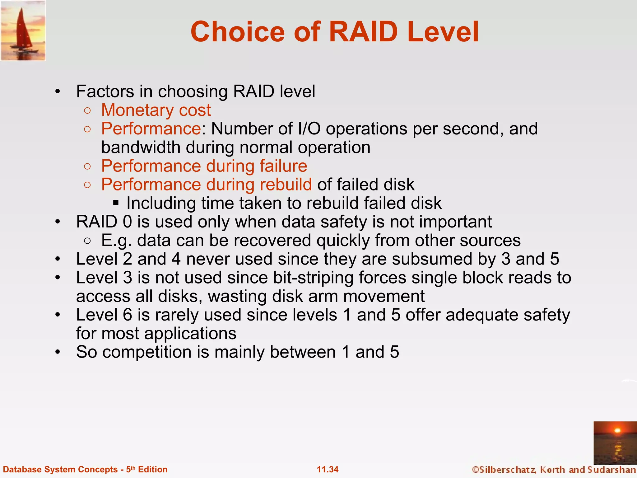 Choice of RAID Level Factors in choosing RAID level Monetary cost Performance : Number of I/O operations per second, and bandwidth during normal operation Performance during failure Performance during rebuild  of failed disk Including time taken to rebuild failed disk RAID 0 is used only when data safety is not important   E.g. data can be recovered quickly from other sources Level 2 and 4 never used since they are subsumed by 3 and 5 Level 3 is not used since bit-striping forces single block reads to access all disks, wasting disk arm movement Level 6 is rarely used since levels 1 and 5 offer adequate safety for most applications So competition is mainly between 1 and 5 11.34 Database System Concepts - 5 th  Edition 
