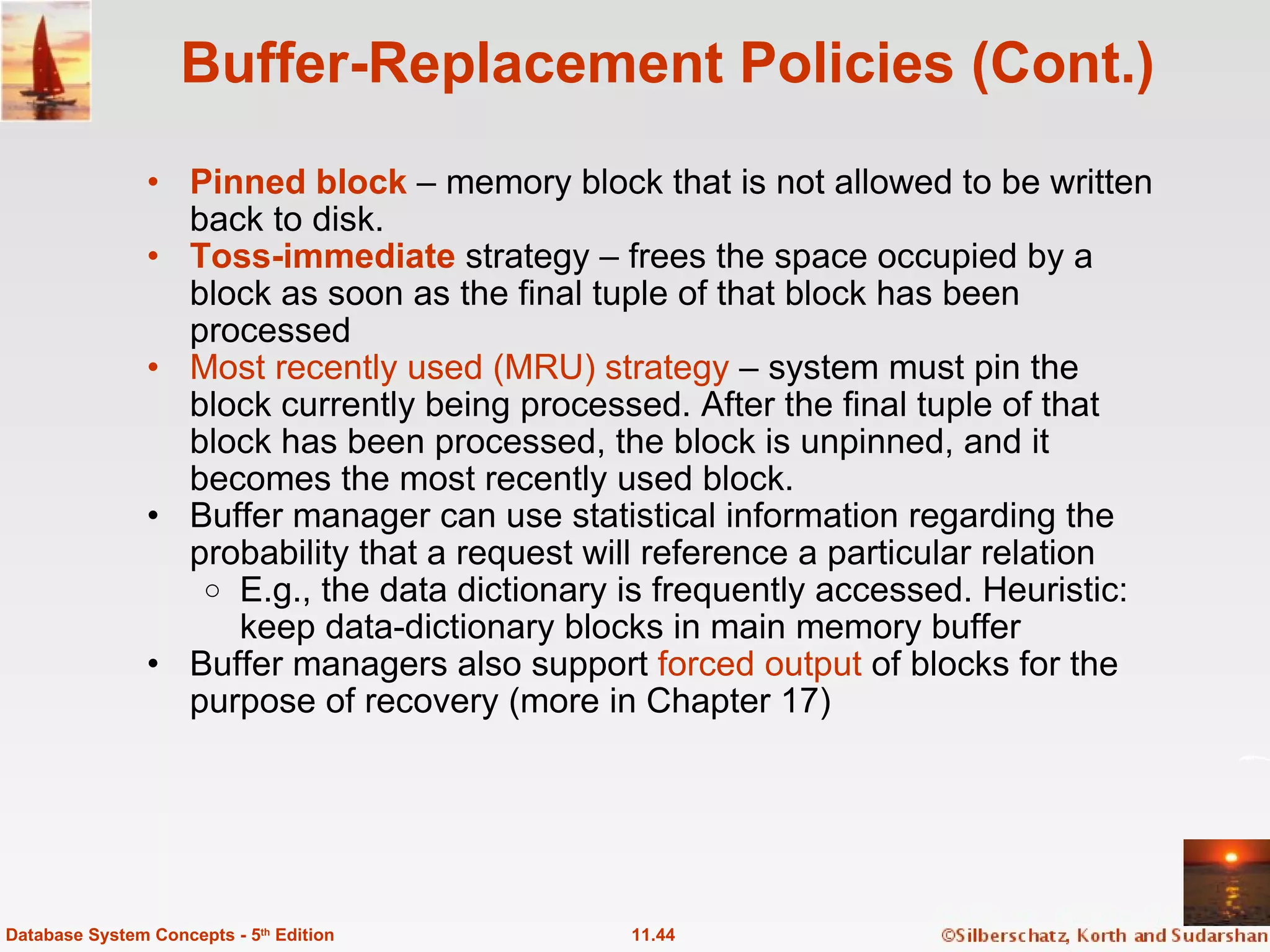 Buffer-Replacement Policies (Cont.) Pinned block  – memory block that is not allowed to be written back to disk. Toss-immediate  strategy – frees the space occupied by a block as soon as the final tuple of that block has been processed Most recently used (MRU) strategy  – system must pin the block currently being processed. After the final tuple of that block has been processed, the block is unpinned, and it becomes the most recently used block. Buffer manager can use statistical information regarding the probability that a request will reference a particular relation E.g., the data dictionary is frequently accessed. Heuristic: keep data-dictionary blocks in main memory buffer Buffer managers also support  forced output  of blocks for the purpose of recovery (more in Chapter 17) 11.44 Database System Concepts - 5 th  Edition 