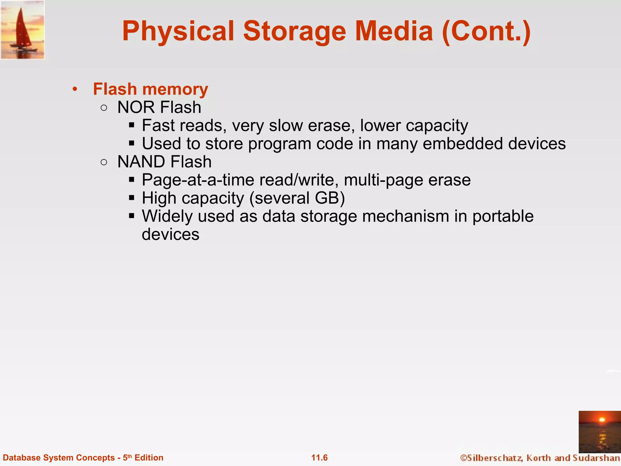 Physical Storage Media (Cont.) Flash memory   NOR Flash Fast reads, very slow erase, lower capacity Used to store program code in many embedded devices NAND Flash Page-at-a-time read/write, multi-page erase High capacity (several GB) Widely used as data storage mechanism in portable devices 11.6 Database System Concepts - 5 th  Edition 