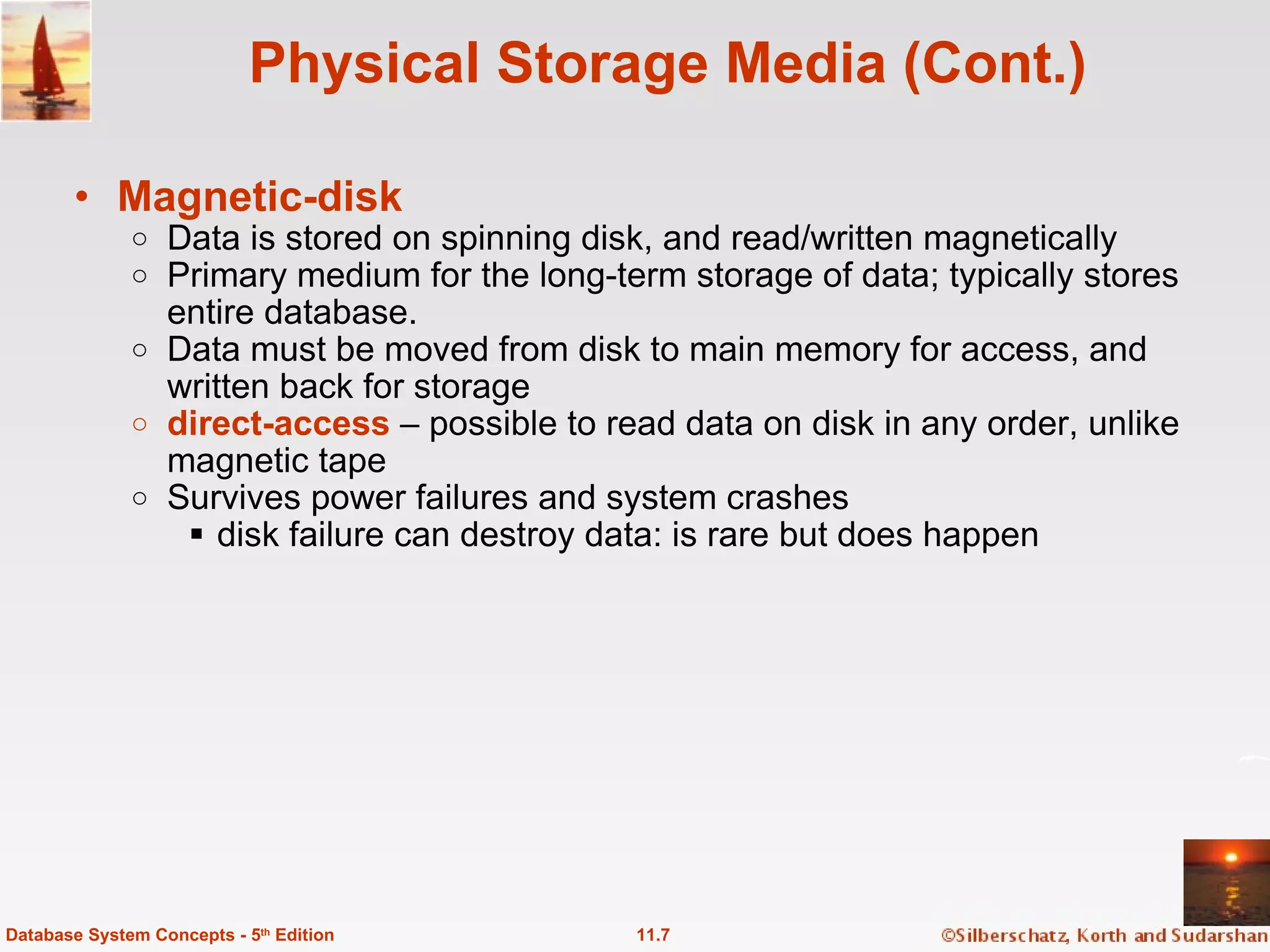 Physical Storage Media (Cont.) Magnetic-disk Data is stored on spinning disk, and read/written magnetically Primary medium for the long-term storage of data; typically stores entire database. Data must be moved from disk to main memory for access, and written back for storage direct-access  – possible to read data on disk in any order, unlike magnetic tape Survives power failures and system crashes disk failure can destroy data: is rare but does happen 11.7 Database System Concepts - 5 th  Edition 