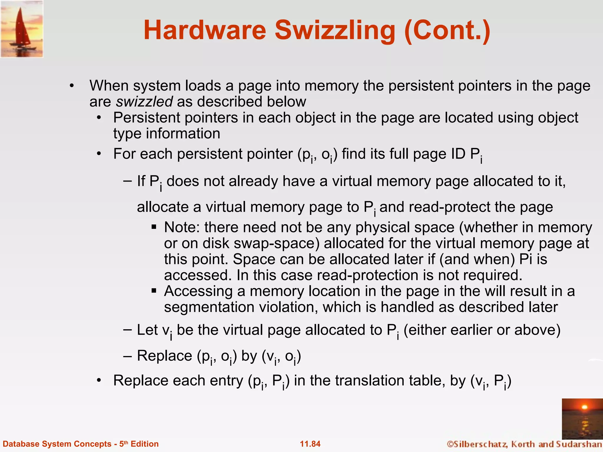 Hardware Swizzling (Cont.) When system loads a page into memory the persistent pointers in the page are  swizzled  as described below Persistent pointers in each object in the page are located using object type information For each persistent pointer (p i , o i ) find its full page ID P i  If P i  does not already have a virtual memory page allocated to it, allocate a virtual memory page to P i  and read-protect the page Note: there need not be any physical space (whether in memory or on disk swap-space) allocated for the virtual memory page at this point. Space can be allocated later if (and when) Pi is accessed. In this case read-protection is not required. Accessing a memory location in the page in the will result in a segmentation violation, which is handled as described later  Let v i  be the virtual page allocated to P i  (either earlier or above) Replace (p i , o i ) by (v i , o i )  Replace each entry (p i , P i ) in the translation table, by (v i , P i )  11.84 Database System Concepts - 5 th  Edition 