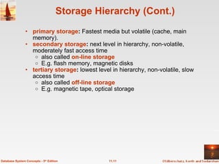 Storage Hierarchy (Cont.) primary storage :  Fastest media but volatile (cache, main memory). secondary storage :  next level in hierarchy, non-volatile, moderately fast access time also called  on-line storage   E.g. flash memory, magnetic disks tertiary storage :  lowest level in hierarchy, non-volatile, slow access time also called  off-line storage   E.g. magnetic tape, optical storage 11.11 Database System Concepts - 5 th  Edition 
