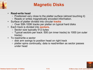 Magnetic Disks Read-write head   Positioned very close to the platter surface (almost touching it) Reads or writes magnetically encoded information. Surface of platter divided into circular  tracks Over 50K-100K tracks per platter on typical hard disks Each track is divided into  sectors .   Sector size typically 512 bytes Typical sectors per track: 500 (on inner tracks) to 1000 (on outer tracks) To read/write a sector disk arm swings to position head on right track platter spins continually; data is read/written as sector passes under head 11.13 Database System Concepts - 5 th  Edition 