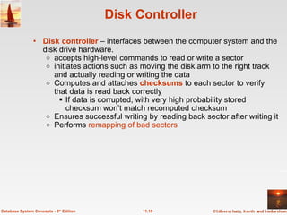 Disk Controller Disk controller  – interfaces between the computer system and the disk drive hardware. accepts high-level commands to read or write a sector   initiates actions such as moving the disk arm to the right track and actually reading or writing the data Computes and attaches  checksums  to each sector to verify that data is read back correctly If data is corrupted, with very high probability stored checksum won’t match recomputed checksum Ensures successful writing by reading back sector after writing it Performs  remapping of bad sectors 11.15 Database System Concepts - 5 th  Edition 