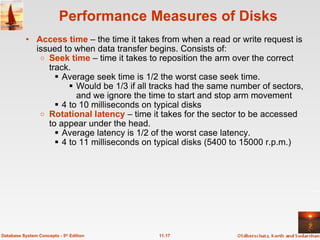 Performance Measures of Disks Access time  – the time it takes from when a read or write request is issued to when data transfer begins. Consists of:  Seek time  – time it takes to reposition the arm over the correct track.  Average seek time is 1/2 the worst case seek time. Would be 1/3 if all tracks had the same number of sectors, and we ignore the time to start and stop arm movement 4 to 10 milliseconds on typical disks Rotational latency  – time it takes for the sector to be accessed to appear under the head.  Average latency is 1/2 of the worst case latency. 4 to 11 milliseconds on typical disks (5400 to 15000 r.p.m.) 11.17 Database System Concepts - 5 th  Edition 