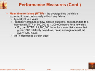 Performance Measures (Cont.) Mean time to failure (MTTF)  – the average time the disk is expected to run continuously without any failure. Typically 3 to 5 years Probability of failure of new disks is quite low, corresponding to a theoretical MTTF of 500,000 to 1,200,000 hours for a new disk E.g., an MTTF of 1,200,000 hours for a new disk means that given 1000 relatively new disks, on an average one will fail every 1200 hours MTTF decreases as disk ages 11.19 Database System Concepts - 5 th  Edition 