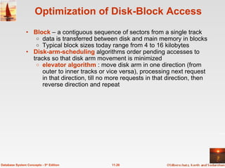 Optimization of Disk-Block Access Block  – a contiguous sequence of sectors from a single track  data is transferred between disk and main memory in blocks  Typical block sizes today range from 4 to 16 kilobytes Disk-arm-scheduling  algorithms order pending accesses to tracks so that disk arm movement is minimized  elevator algorithm   : move disk arm in one direction (from outer to inner tracks or vice versa), processing next request in that direction, till no more requests in that direction, then reverse direction and repeat 11.20 Database System Concepts - 5 th  Edition 