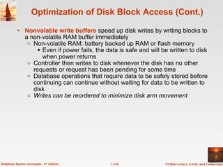 Nonvolatile write buffers  speed up disk writes by writing blocks to a non-volatile RAM buffer immediately Non-volatile RAM: battery backed up RAM or flash memory Even if power fails, the data is safe and will be written to disk when power returns Controller then writes to disk whenever the disk has no other requests or request has been pending for some time Database operations that require data to be safely stored before continuing can continue without waiting for data to be written to disk Writes can be reordered to minimize disk arm movement Optimization of Disk Block Access (Cont.) 11.22 Database System Concepts - 5 th  Edition 