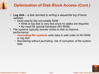 Log disk  – a disk devoted to writing a sequential log of block updates Used exactly like nonvolatile RAM Write to log disk is very fast since no seeks are required No need for special hardware (NV-RAM) File systems typically reorder writes to disk to improve performance Journaling file systems  write data in safe order to NV-RAM or log disk Reordering without journaling: risk of corruption of file system data Optimization of Disk Block Access (Cont.) 11.23 Database System Concepts - 5 th  Edition 