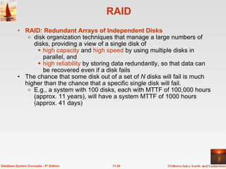 RAID RAID: Redundant Arrays of Independent Disks   disk organization techniques that manage a large numbers of disks, providing a view of a single disk of   high capacity  and  high speed  by using multiple disks in parallel, and   high reliability  by storing data redundantly, so that data can be recovered even if a disk fails   The chance that some disk out of a set of  N  disks will fail is much higher than the chance that a specific single disk will fail. E.g., a system with 100 disks, each with MTTF of 100,000 hours (approx. 11 years), will have a system MTTF of 1000 hours (approx. 41 days) 11.24 Database System Concepts - 5 th  Edition 