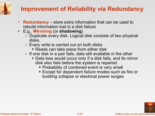Improvement of Reliability via Redundancy Redundancy  – store extra information that can be used to rebuild information lost in a disk failure E.g.,  Mirroring   (or  shadowing ) Duplicate every disk. Logical disk consists of two physical disks. Every write is carried out on both disks Reads can take place from either disk If one disk in a pair fails, data still available in the other Data loss would occur only if a disk fails, and its mirror disk also fails before the system is repaired Probability of combined event is very small   Except for dependent failure modes such as fire or building collapse or electrical power surges 11.25 Database System Concepts - 5 th  Edition 