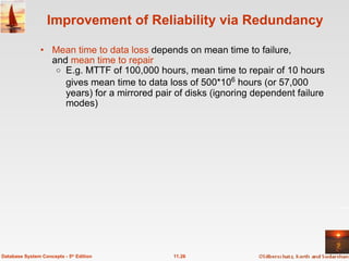 Improvement of Reliability via Redundancy Mean time to data loss  depends on mean time to failure,  and  mean time to repair E.g. MTTF of 100,000 hours, mean time to repair of 10 hours gives mean time to data loss of 500*10 6  hours (or 57,000 years) for a mirrored pair of disks (ignoring dependent failure modes) 11.26 Database System Concepts - 5 th  Edition 