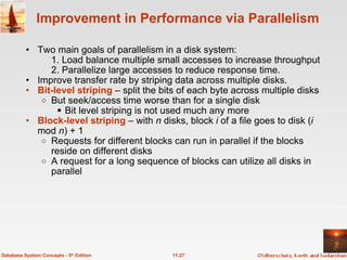 Improvement in Performance via Parallelism Two main goals of parallelism in a disk system:   1. Load balance multiple small accesses to increase throughput 2. Parallelize large accesses to reduce response time. Improve transfer rate by striping data across multiple disks. Bit-level striping  – split the bits of each byte across multiple disks But seek/access time worse than for a single disk Bit level striping is not used much any more Block-level striping   – with  n  disks, block  i  of a file goes to disk ( i  mod  n ) + 1 Requests for different blocks can run in parallel if the blocks reside on different disks A request for a long sequence of blocks can utilize all disks in parallel 11.27 Database System Concepts - 5 th  Edition 