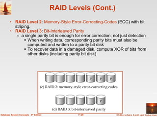 RAID Levels (Cont.) RAID Level 2 :  Memory-Style Error-Correcting-Codes  (ECC) with bit striping. RAID Level 3 :  Bit-Interleaved Parity a single parity bit is enough for error correction, not just detection When writing data, corresponding parity bits must also be computed and written to a parity bit disk To recover data in a damaged disk, compute XOR of bits from other disks (including parity bit disk)   11.29 Database System Concepts - 5 th  Edition 